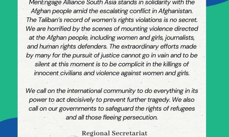 A statement (as image) by MenEngage South Asia: MenEngage Alliance South Asia stands in solidarity with the Afghan people amid the escalating conflict in Afghanistan. The Taliban's record of women's rights violations is no secret. We are horrified by the scenes of mounting violence directed at the Afghan people, including women and girls, journalists, and human rights defenders. The extraordinary efforts made by many for the pursuit of justice cannot go in vain and to be silent at this moment is to be complicit in the killings of innocent civilians and violence against women and girls. We call on the international community to do everything in its power to act decisively to prevent further tragedy. We also call on our governments to safeguard the rights of refugees and all those fleeing persecution. Regional SecreLariat, MenEngage Alliance South Asia